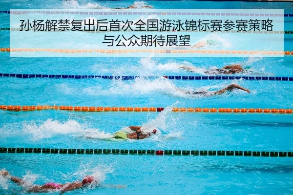 孙杨解禁复出后首次全国游泳锦标赛参赛策略与公众期待展望