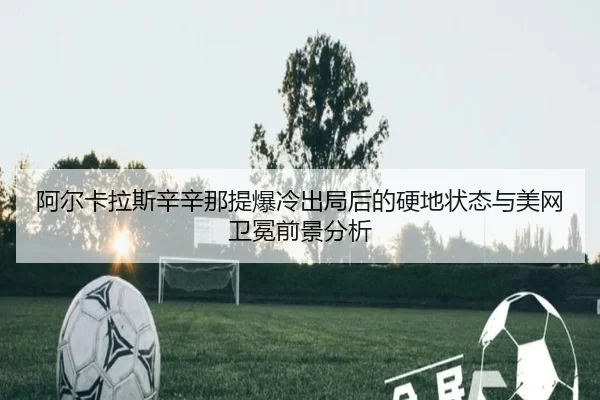 阿尔卡拉斯辛辛那提爆冷出局后的硬地状态与美网卫冕前景分析