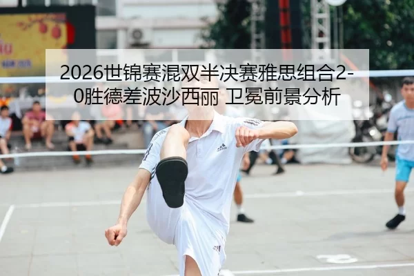2026世锦赛混双半决赛雅思组合2-0胜德差波沙西丽 卫冕前景分析