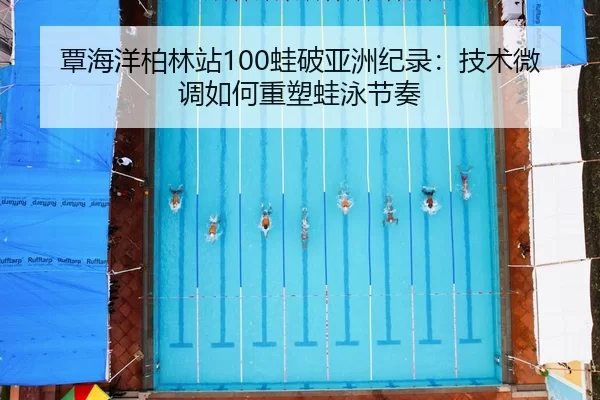 覃海洋柏林站100蛙破亚洲纪录：技术微调如何重塑蛙泳节奏